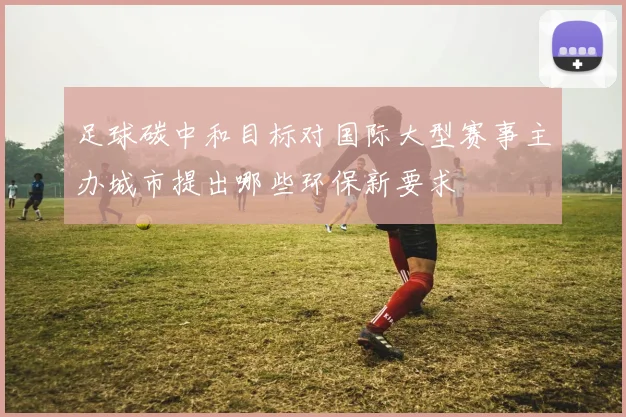 足球碳中和目标对国际大型赛事主办城市提出哪些环保新要求